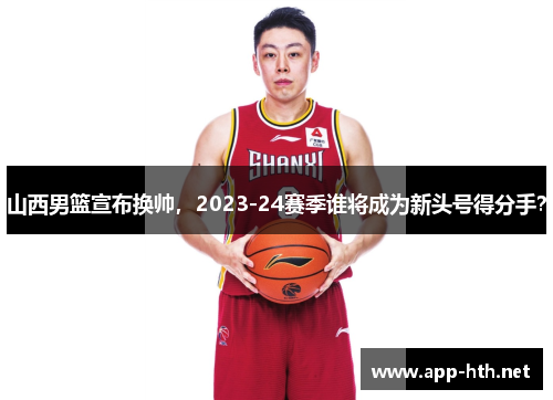 山西男篮宣布换帅，2023-24赛季谁将成为新头号得分手？